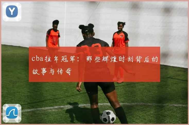 cba往年冠军：那些辉煌时刻背后的故事与传奇
