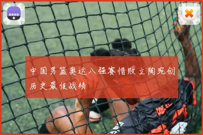 中国男篮奥运八强赛惜败立陶宛创历史最佳战绩