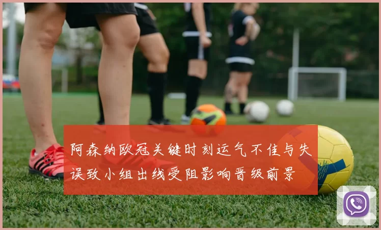 阿森纳欧冠关键时刻运气不佳与失误致小组出线受阻影响晋级前景