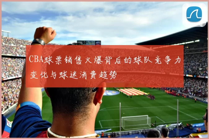 CBA球票销售火爆背后的球队竞争力变化与球迷消费趋势