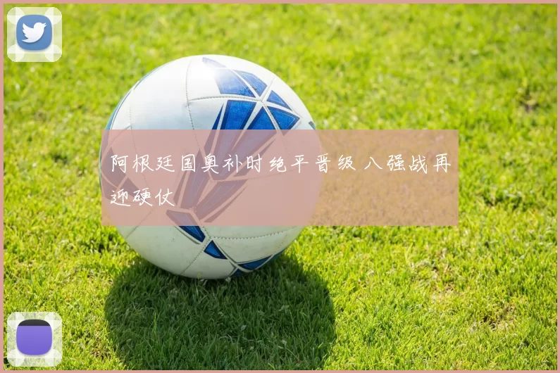 阿根廷国奥补时绝平晋级 八强战再迎硬仗