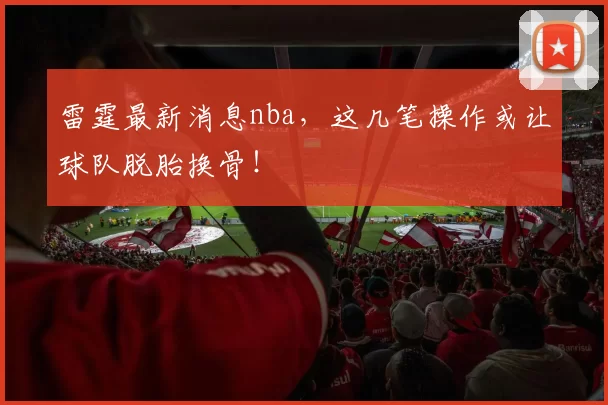 雷霆最新消息nba，这几笔操作或让球队脱胎换骨！