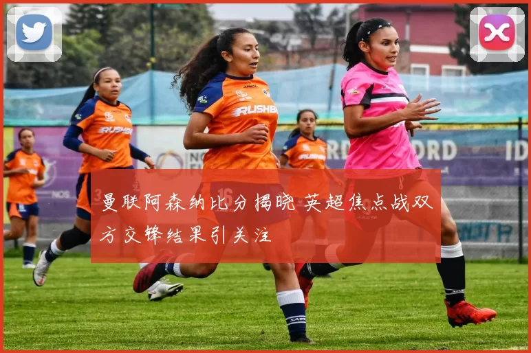 曼联阿森纳比分揭晓 英超焦点战双方交锋结果引关注