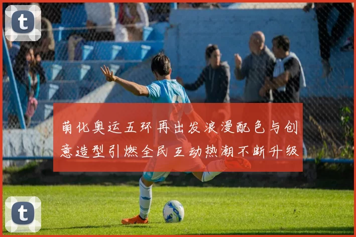 萌化奥运五环再出发浪漫配色与创意造型引燃全民互动热潮不断升级