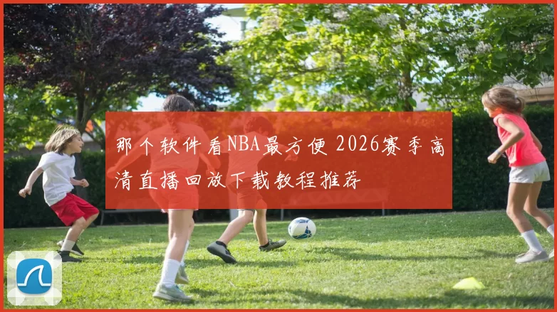 那个软件看NBA最方便 2026赛季高清直播回放下载教程推荐
