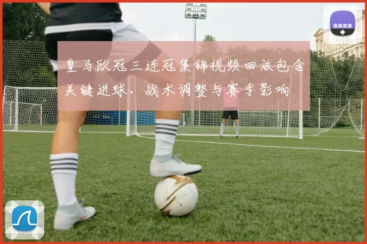 皇马欧冠三连冠集锦视频回放包含关键进球、战术调整与赛季影响