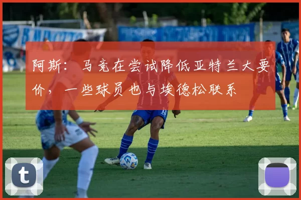 阿斯：马竞在尝试降低亚特兰大要价，一些球员也与埃德松联系