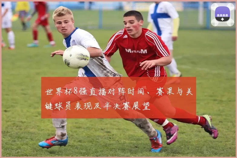 世界杯8强直播对阵时间、赛果与关键球员表现及半决赛展望