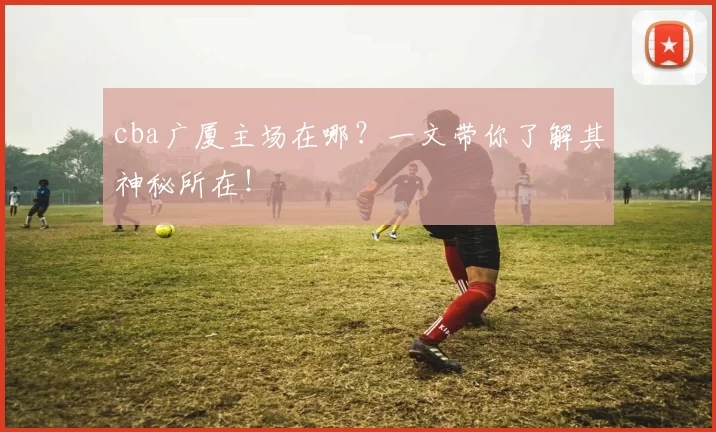 cba广厦主场在哪？一文带你了解其神秘所在！
