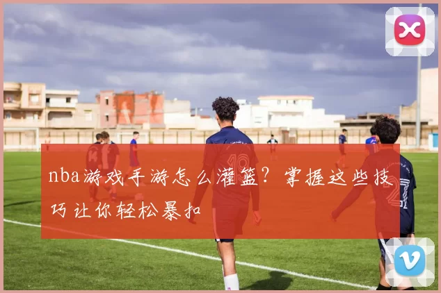 nba游戏手游怎么灌篮？掌握这些技巧让你轻松暴扣