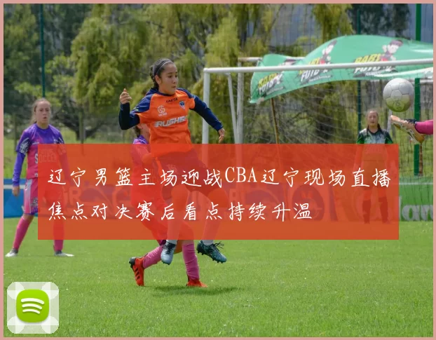辽宁男篮主场迎战CBA辽宁现场直播焦点对决赛后看点持续升温