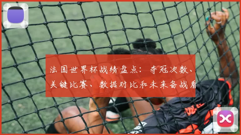 法国世界杯战绩盘点：夺冠次数、关键比赛、数据对比和未来备战看点
