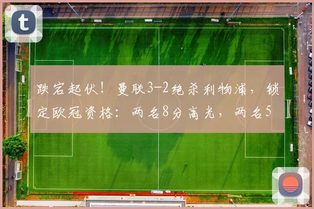 跌宕起伏！曼联3-2绝杀利物浦，锁定欧冠资格：两名8分高光，两名5分失误