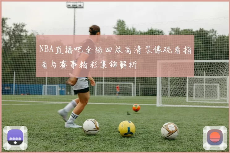 NBA直播吧全场回放高清录像观看指南与赛事精彩集锦解析