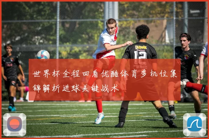 世界杯全程回看优酷体育多机位集锦解析进球关键战术