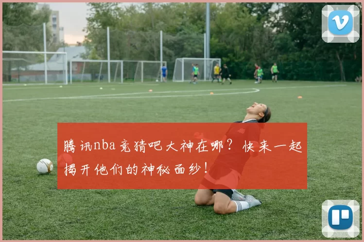 腾讯nba竞猜吧大神在哪？快来一起揭开他们的神秘面纱！