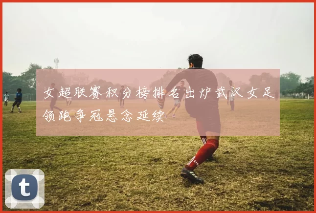 女超联赛积分榜排名出炉武汉女足领跑争冠悬念延续