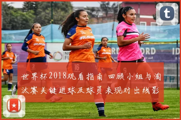 世界杯2018观看指南 回顾小组与淘汰赛关键进球及球员表现对出线影响