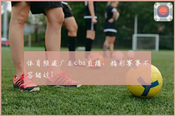 体育频道广东cba直播，精彩赛事不容错过！