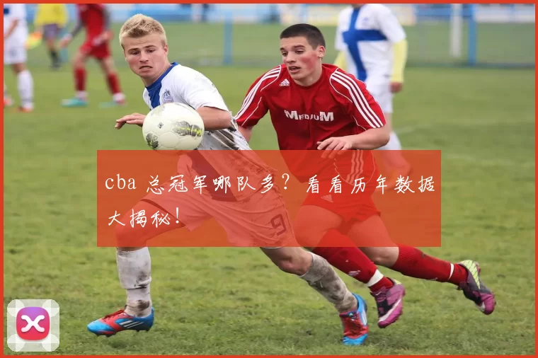 cba 总冠军哪队多？看看历年数据大揭秘！