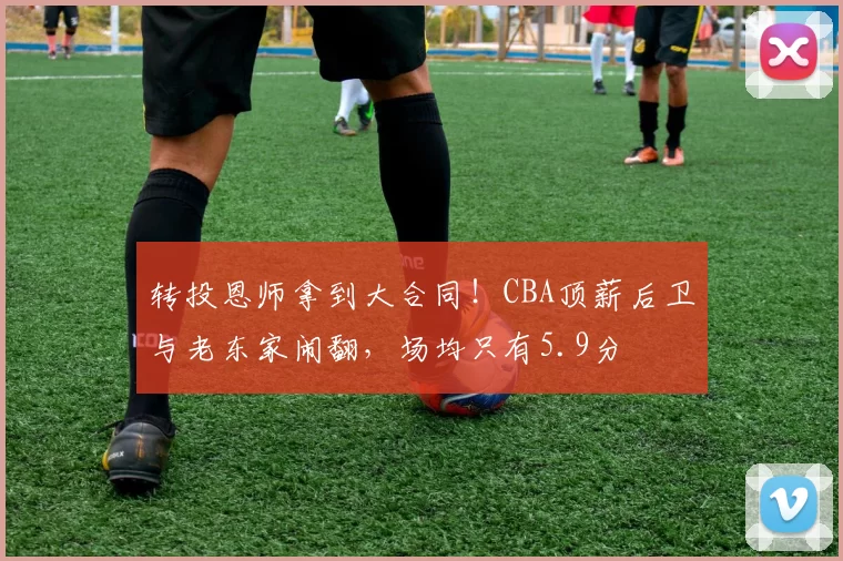 转投恩师拿到大合同！CBA顶薪后卫与老东家闹翻，场均只有5.9分