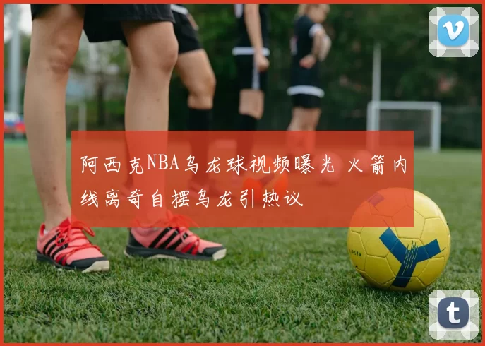 阿西克NBA乌龙球视频曝光 火箭内线离奇自摆乌龙引热议