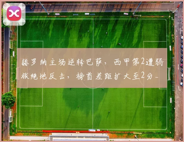 赫罗纳主场逆转巴萨，西甲第2遭弱旅绝地反击，榜首差距扩大至2分_亚马尔_比赛_巴塞罗那