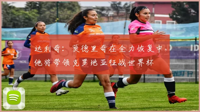 达利奇：莫德里奇在全力恢复中，他将带领克罗地亚征战世界杯