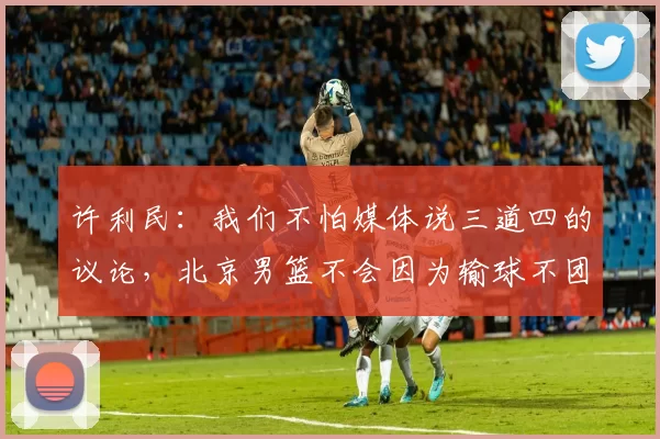 许利民：我们不怕媒体说三道四的议论，北京男篮不会因为输球不团结