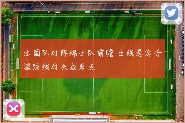 法国队对阵瑞士队前瞻 出线悬念升温防线对决成看点