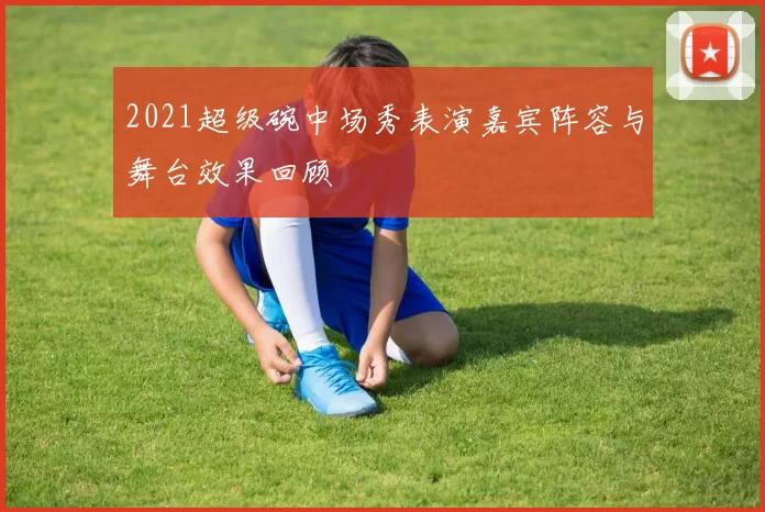 2021超级碗中场秀表演嘉宾阵容与舞台效果回顾