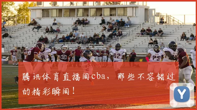 腾讯体育直播间cba，那些不容错过的精彩瞬间！