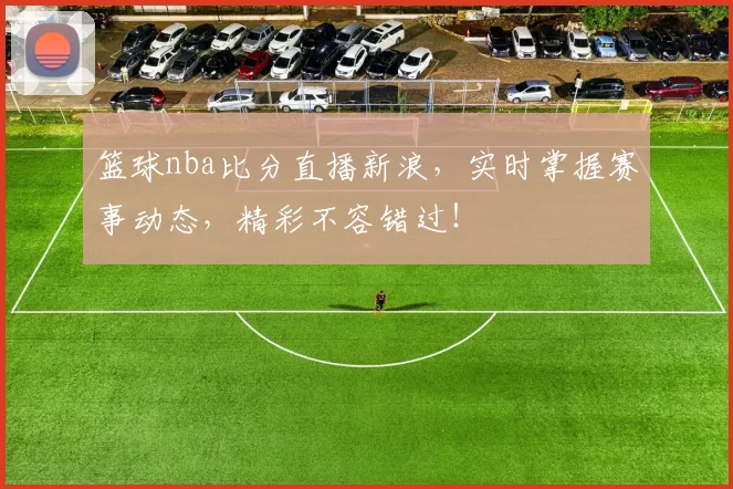 篮球nba比分直播新浪，实时掌握赛事动态，精彩不容错过！
