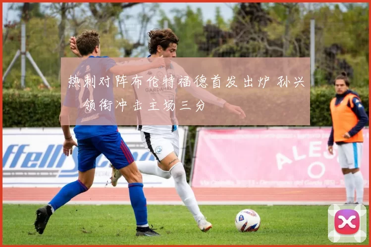 热刺对阵布伦特福德首发出炉 孙兴慜领衔冲击主场三分