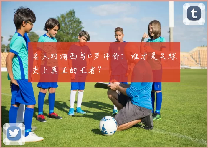 名人对梅西与c罗评价：谁才是足球史上真正的王者？