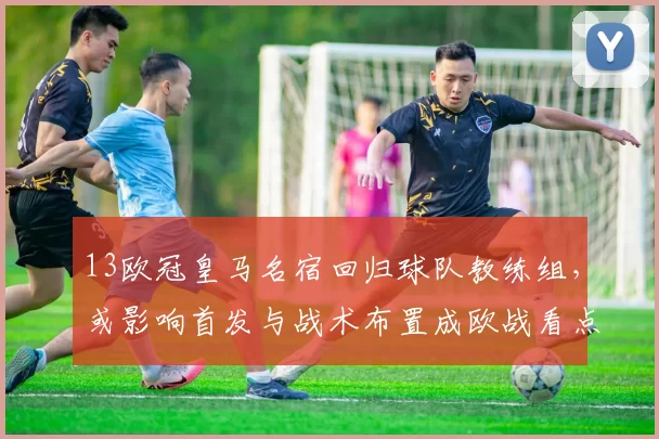 13欧冠皇马名宿回归球队教练组，或影响首发与战术布置成欧战看点